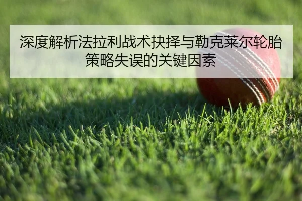 深度解析法拉利战术抉择与勒克莱尔轮胎策略失误的关键因素